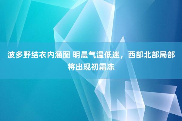 波多野结衣内涵图 明晨气温低迷，西部北部局部将出现初霜冻