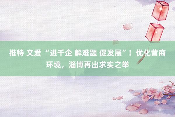 推特 文爱 “进千企 解难题 促发展”！优化营商环境，淄博再出求实之举