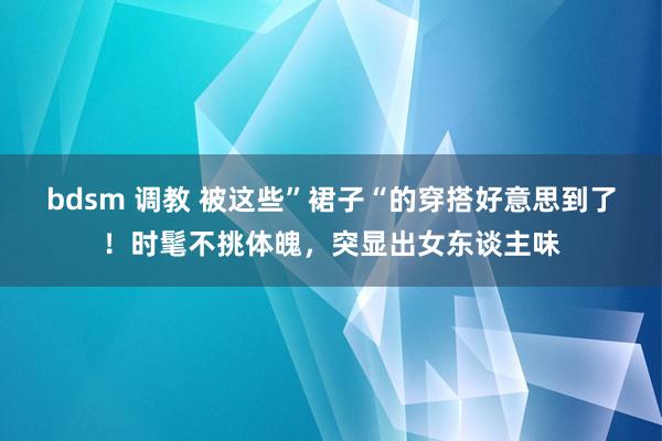 bdsm 调教 被这些”裙子“的穿搭好意思到了！时髦不挑体魄，突显出女东谈主味