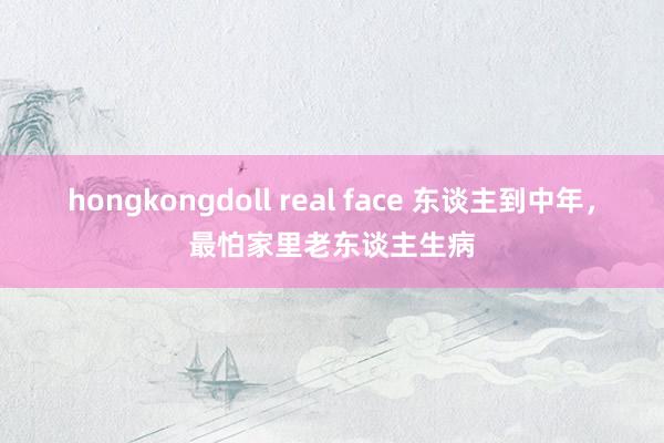 hongkongdoll real face 东谈主到中年，最怕家里老东谈主生病