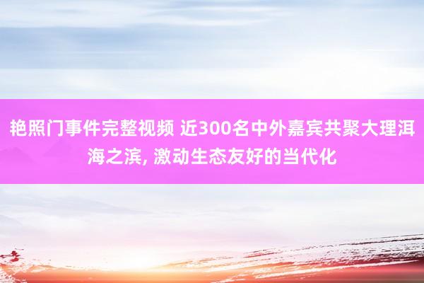 艳照门事件完整视频 近300名中外嘉宾共聚大理洱海之滨, 激动生态友好的当代化