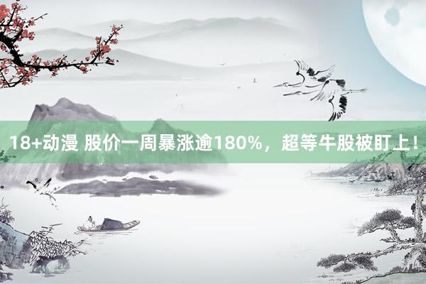 18+动漫 股价一周暴涨逾180%，超等牛股被盯上！