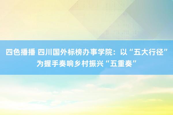 四色播播 四川国外标榜办事学院：以“五大行径”为握手奏响乡村振兴“五重奏”