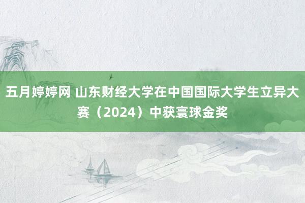 五月婷婷网 山东财经大学在中国国际大学生立异大赛（2024）中获寰球金奖