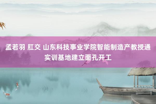 孟若羽 肛交 山东科技事业学院智能制造产教授通实训基地建立面孔开工