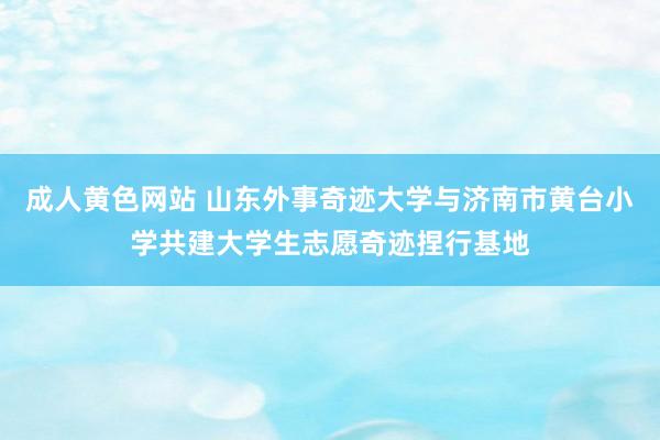 成人黄色网站 山东外事奇迹大学与济南市黄台小学共建大学生志愿奇迹捏行基地