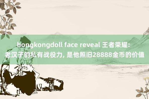 hongkongdoll face reveal 王者荣耀: 老汉子的私有战役力, 是他照旧28888金币的价值