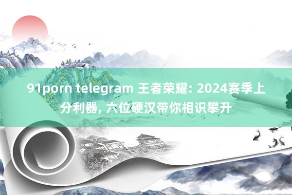 91porn telegram 王者荣耀: 2024赛季上分利器, 六位硬汉带你相识攀升