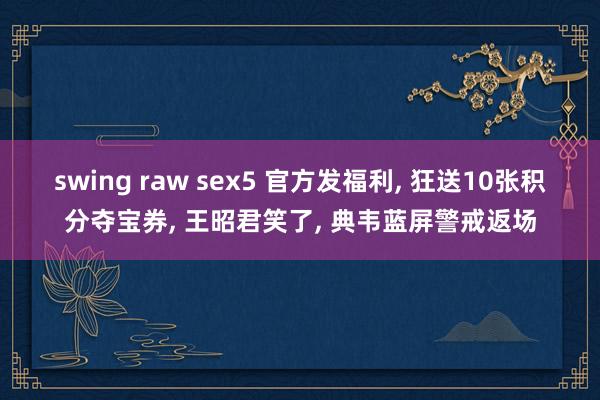 swing raw sex5 官方发福利, 狂送10张积分夺宝券, 王昭君笑了, 典韦蓝屏警戒返场