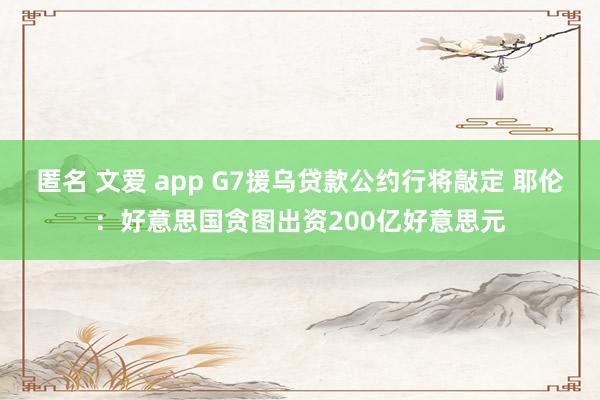 匿名 文爱 app G7援乌贷款公约行将敲定 耶伦：好意思国贪图出资200亿好意思元