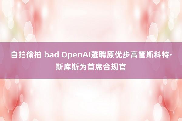 自拍偷拍 bad OpenAI遴聘原优步高管斯科特·斯库斯为首席合规官