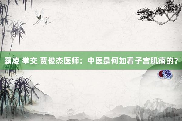 霸凌 拳交 贾俊杰医师：中医是何如看子宫肌瘤的？