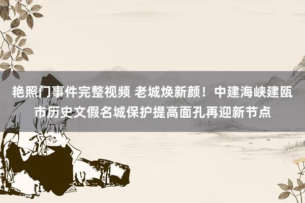 艳照门事件完整视频 老城焕新颜！中建海峡建瓯市历史文假名城保护提高面孔再迎新节点