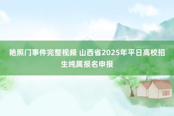 艳照门事件完整视频 山西省2025年平日高校招生纯属报名申报