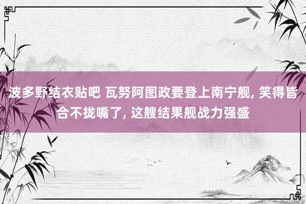 波多野结衣贴吧 瓦努阿图政要登上南宁舰, 笑得皆合不拢嘴了, 这艘结果舰战力强盛