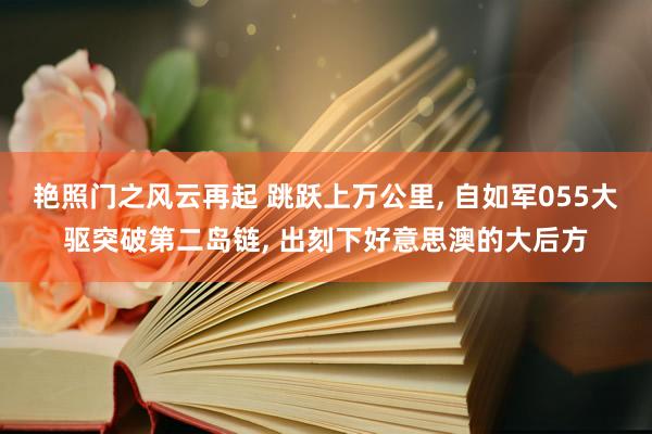 艳照门之风云再起 跳跃上万公里, 自如军055大驱突破第二岛链, 出刻下好意思澳的大后方