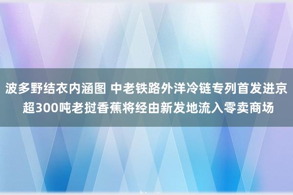 波多野结衣内涵图 中老铁路外洋冷链专列首发进京 超300吨老挝香蕉将经由新发地流入零卖商场