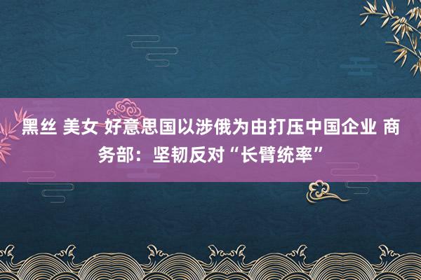 黑丝 美女 好意思国以涉俄为由打压中国企业 商务部：坚韧反对“长臂统率”