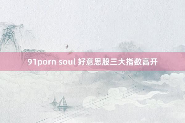 91porn soul 好意思股三大指数高开