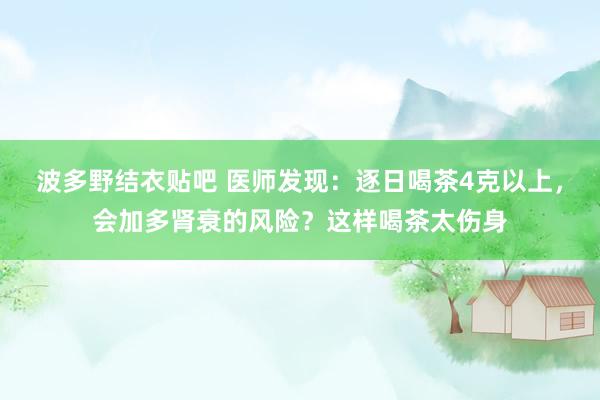 波多野结衣贴吧 医师发现：逐日喝茶4克以上，会加多肾衰的风险？这样喝茶太伤身