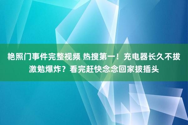 艳照门事件完整视频 热搜第一！充电器长久不拔激勉爆炸？看完赶快念念回家拔插头