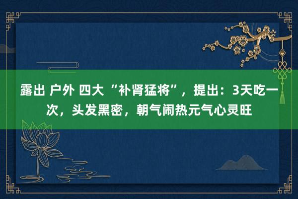 露出 户外 四大 “补肾猛将”，提出：3天吃一次，头发黑密，朝气闹热元气心灵旺