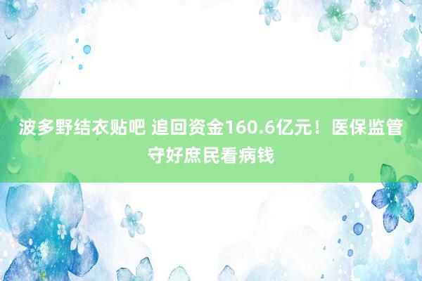 波多野结衣贴吧 追回资金160.6亿元！医保监管守好庶民看病钱