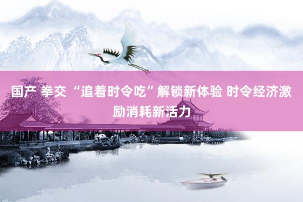 国产 拳交 “追着时令吃”解锁新体验 时令经济激励消耗新活力