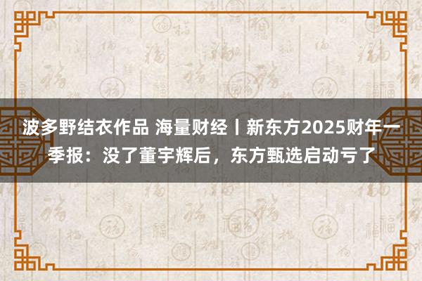 波多野结衣作品 海量财经丨新东方2025财年一季报：没了董宇辉后，东方甄选启动亏了