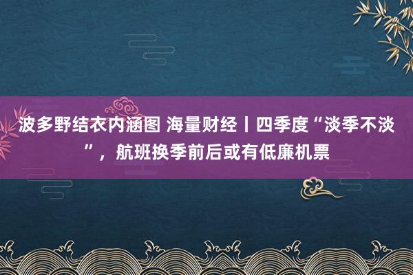 波多野结衣内涵图 海量财经丨四季度“淡季不淡”，航班换季前后或有低廉机票