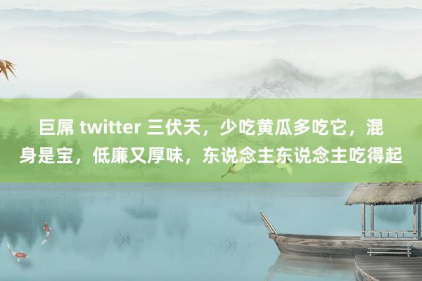 巨屌 twitter 三伏天，少吃黄瓜多吃它，混身是宝，低廉又厚味，东说念主东说念主吃得起