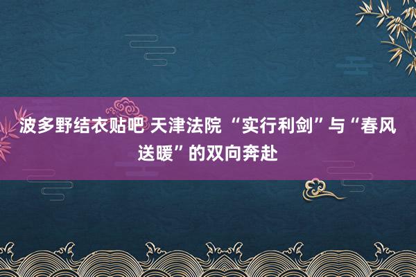 波多野结衣贴吧 天津法院 “实行利剑”与“春风送暖”的双向奔赴