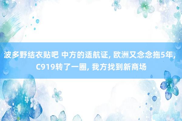 波多野结衣贴吧 中方的适航证, 欧洲又念念拖5年, C919转了一圈, 我方找到新商场