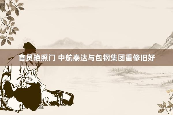 官员艳照门 中航泰达与包钢集团重修旧好