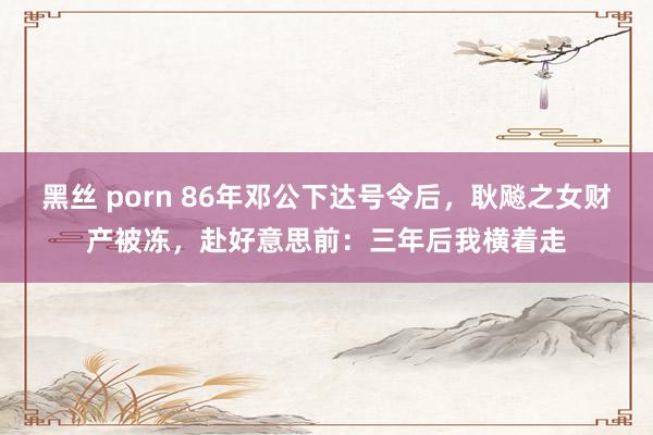 黑丝 porn 86年邓公下达号令后，耿飚之女财产被冻，赴好意思前：三年后我横着走