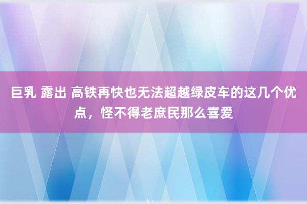 巨乳 露出 高铁再快也无法超越绿皮车的这几个优点，怪不得老庶民那么喜爱