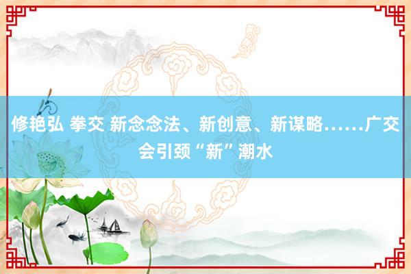 修艳弘 拳交 新念念法、新创意、新谋略……广交会引颈“新”潮水