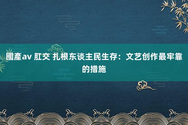 國產av 肛交 扎根东谈主民生存：文艺创作最牢靠的措施