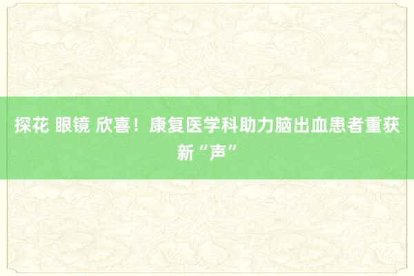 探花 眼镜 欣喜！康复医学科助力脑出血患者重获新“声”