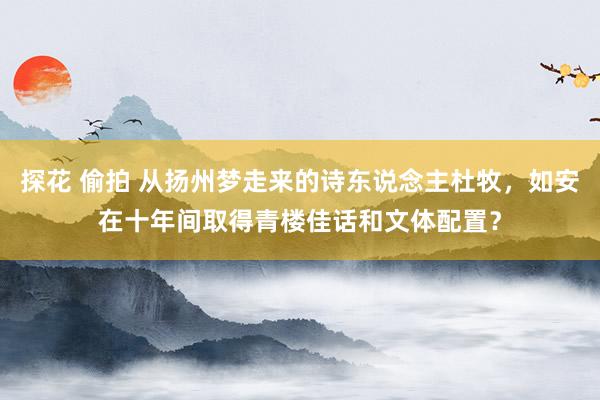 探花 偷拍 从扬州梦走来的诗东说念主杜牧，如安在十年间取得青楼佳话和文体配置？