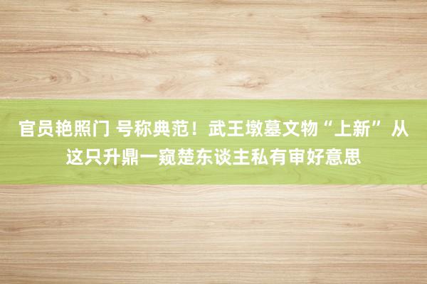 官员艳照门 号称典范！武王墩墓文物“上新” 从这只升鼎一窥楚东谈主私有审好意思