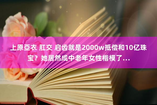 上原亞衣 肛交 启齿就是2000w抵偿和10亿珠宝？她居然成中老年女性楷模了…