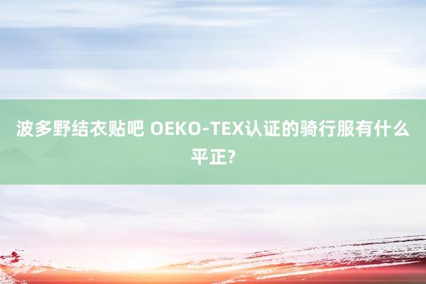 波多野结衣贴吧 OEKO-TEX认证的骑行服有什么平正?