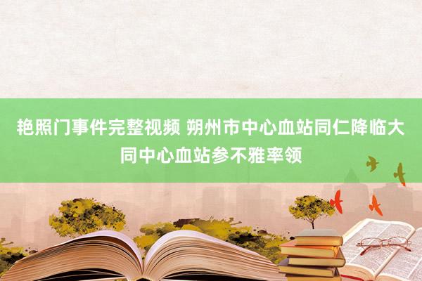 艳照门事件完整视频 朔州市中心血站同仁降临大同中心血站参不雅率领