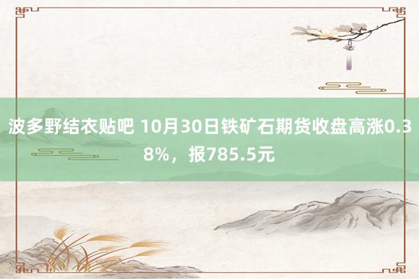 波多野结衣贴吧 10月30日铁矿石期货收盘高涨0.38%，报785.5元