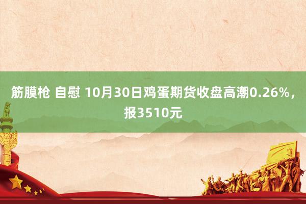 筋膜枪 自慰 10月30日鸡蛋期货收盘高潮0.26%，报3510元