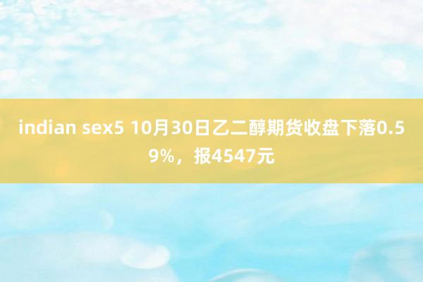 indian sex5 10月30日乙二醇期货收盘下落0.59%，报4547元