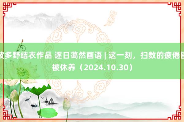 波多野结衣作品 逐日蔼然画语 | 这一刻，扫数的疲倦皆被休养（2024.10.30）