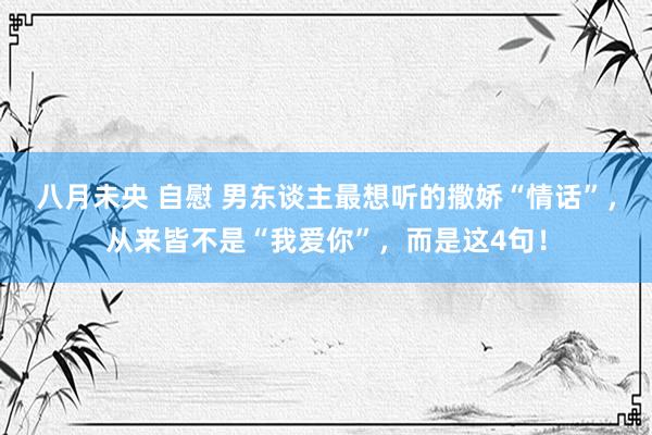 八月未央 自慰 男东谈主最想听的撒娇“情话”，从来皆不是“我爱你”，而是这4句！