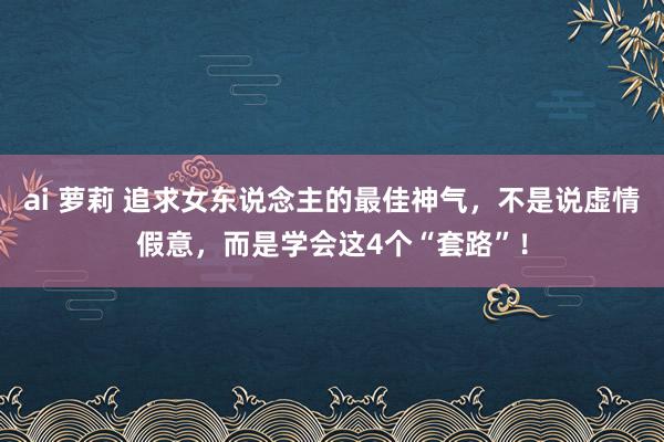 ai 萝莉 追求女东说念主的最佳神气，不是说虚情假意，而是学会这4个“套路”！